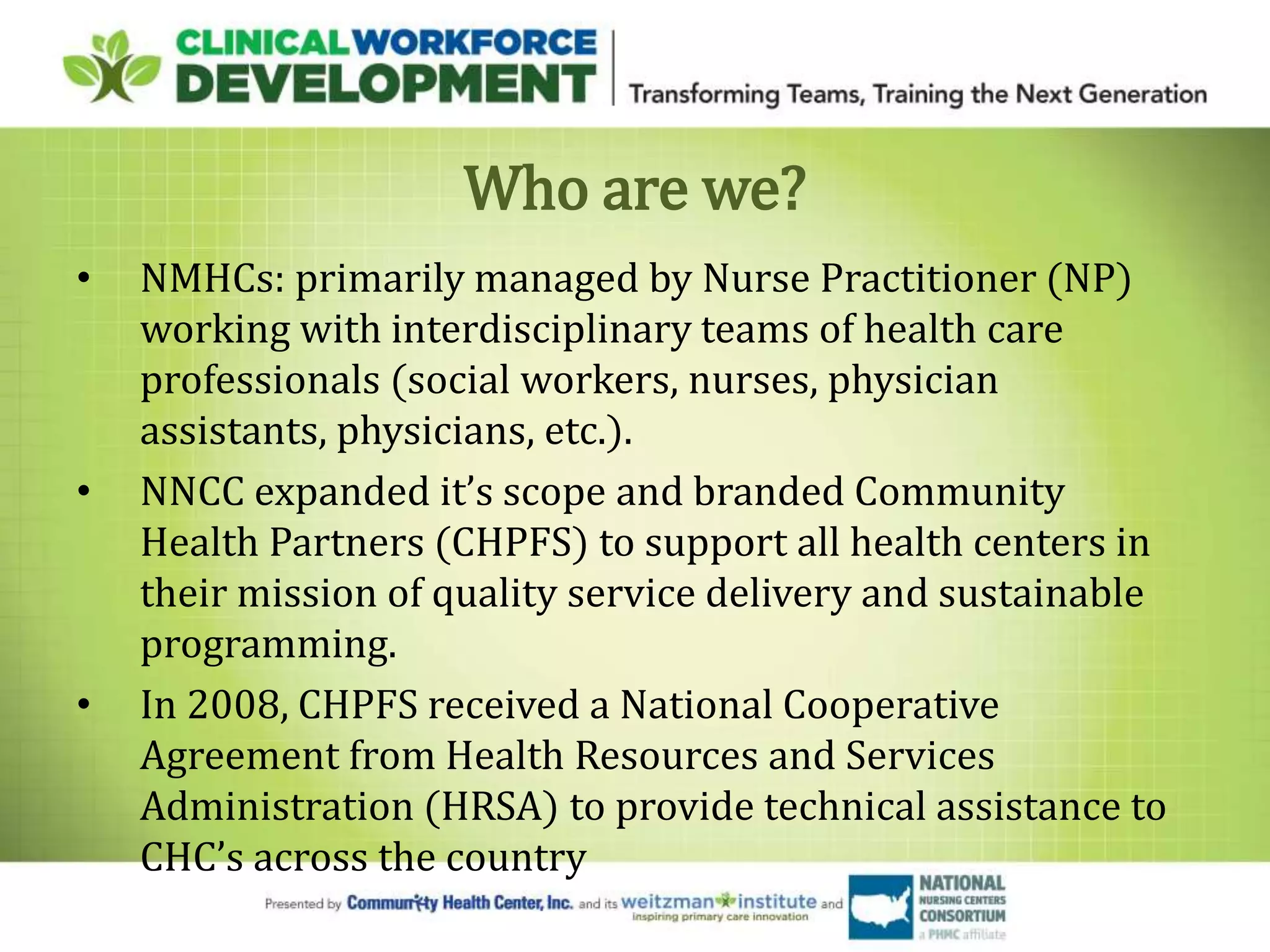 Who are we?
• NMHCs: primarily managed by Nurse Practitioner (NP)
working with interdisciplinary teams of health care
professionals (social workers, nurses, physician
assistants, physicians, etc.).
• NNCC expanded it’s scope and branded Community
Health Partners (CHPFS) to support all health centers in
their mission of quality service delivery and sustainable
programming.
• In 2008, CHPFS received a National Cooperative
Agreement from Health Resources and Services
Administration (HRSA) to provide technical assistance to
CHC’s across the country
 