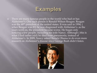 There are many famous people in the world who had or has
Alzheimer’s. One such person is Ronald Wilson Reagan. Reagan
was the 48th president of the united states. It was said in 1994, (
when Reagan was 83) he was diagnosed with Alzheimer’s. as the
years went on, the president became worse. He began only
noticing a few people, including his wife Nancy. Although ( this is
what I find rather odd) he died from pneumonia, instead of
Alzheimer’s. In 2009, Nancy asked Barack Obama to do even more
research on Alzheimer’s disease since George Bush didn't listen.
 