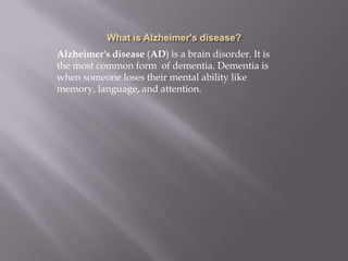 Alzheimer's disease (AD) is a brain disorder. It is
the most common form of dementia. Dementia is
when someone loses their mental ability like
memory, language, and attention.
 