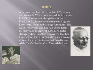 A famous psychiatrist in the late 19th century
and the early 20th century was Alois Alzheimer.
In 1901, Alois was with a patient at the
Frankfurt Asylum whose name was Auguste
Deter. Mrs. Deter had strange symptoms. She
was 51 one years old. She had short- term
memory loss. In April of 1906, Mrs. Deter
strangely died. So Alois discovered that her
brain wasn’t like a human’s because it was a
different shape. Doctors called this disease
Alzheimer’s disease after Alois Alzheimer.
 