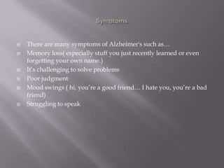  There are many symptoms of Alzheimer's such as…
 Memory loss( especially stuff you just recently learned or even
forgetting your own name.)
 It’s challenging to solve problems
 Poor judgment
 Mood swings ( hi, you’re a good friend… I hate you, you’re a bad
friend)
 Struggling to speak
 