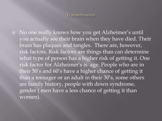  No one really knows how you get Alzheimer’s until
you actually see their brain when they have died. Their
brain has plaques and tangles. There are, however,
risk factors. Risk factors are things than can determine
what type of person has a higher risk of getting it. One
risk factor for Alzheimer’s is age. People who are in
their 50’s and 60’s have a higher chance of getting it
than a teenager or an adult in their 30’s. some others
are family history, people with down syndrome,
gender ( men have a less chance of getting it than
women).
 