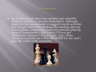  As of this second, there has not been any scientific
evidence on how to prevent Alzheimer's. Although
many doctors recommend or suggest you do activities
that can get your brain thinking like reading, playing
board games, completing crossword puzzles, playing
musical instruments. I don’t think I’ll ever get
Alzheimer’s because I love to read, I play chess,
crossword puzzles are a NO- BRAINER for me, and I
play the violin in the orchestra.
 