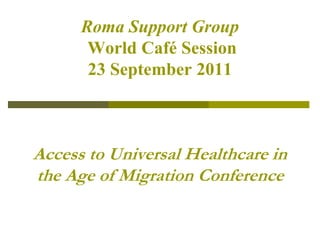 Roma Support GroupWorld Café Session23 September 2011Access to Universal Healthcare in the Age of Migration Conference 