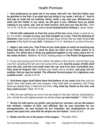 Health Promises
1. “And whatsoever ye shall ask in my name, that will I do, that the Father may
be gloriﬁed in the Son. If ye shall ask any thing in my name, I will do it.” “And in
that day ye shall ask me nothing. Verily, verily, I say unto you, Whatsoever ye
shall ask the Father in my name, he will give it you. Hitherto have ye asked
nothing in my name: ask, and ye shall receive, that your joy may be full.” John
14:13-14, 16:23-24. Command person to be healed/receive healing in Jesus’ Name.
2. “Christ hath redeemed us from the curse of the law, being made a curse for us:
for it is written, Cursed is every one that hangeth on a tree: That the blessing of
Abraham might come on the Gentiles through Jesus Christ; that we might receive the
promise of the Spirit through faith.” Galatians 3:13-14. Sickness is a curse of the law.
3. “Again I say unto you, That if two of you shall agree on earth as touching any
thing that they shall ask, it shall be done for them of my Father which is in
heaven. For where two or three are gathered together in my name, there am I in
the midst of them.” Matthew 18:19-20. Healing based on The Power Of Agreement.
4. “Is any sick among you? let him call for the elders of the church; and let them pray
over him, anointing him with oil in the name of the Lord: And the prayer of faith shall
save the sick, and the Lord shall raise him up; and if he have committed sins,
they shall be forgiven him. Confess your faults one to another, and pray one for
another, that ye may be healed. The effectual fervent prayer of a righteous man
availeth much.” James 5:14-16.
5. “And these signs shall follow them that believe; In my name shall they cast out
devils; they shall speak with new tongues; They shall take up serpents; and if they
drink any deadly thing, it shall not hurt them; they shall lay hands on the sick, and
they shall recover.” Mark 16:17-18.
6. “Who his own self bare our sins in his own body on the tree, that we, being dead to
sins, should live unto righteousness: by whose stripes ye were healed.” 1 Peter 2:24.
7. “Surely he hath borne our griefs, and carried our sorrows: yet we did esteem
him stricken, smitten of God, and afﬂicted. But he was wounded for our
transgressions, he was bruised for our iniquities: the chastisement of our
peace was upon him; and with his stripes we are healed.” Isaiah 53:4-5.
8. “Death and life are in the power of the tongue...” Proverbs 18:21.
You may freely distribute this writing.! Page 1 of 4! Copyright © 2015 by Robert Woeger.
 