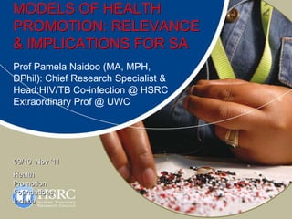 MODELS OF HEALTH
PROMOTION: RELEVANCE
& IMPLICATIONS FOR SA
Prof Pamela Naidoo (MA, MPH,
DPhil): Chief Research Specialist &
Head:HIV/TB Co-infection @ HSRC
Extraordinary Prof @ UWC




09/10 Nov ’11
Health
Promotion
Foundations
Indaba
 