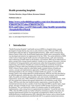 1
Health promoting hospitals
Christina Dietscher, Jürgen Pelikan, Hermann Schmied
Published online at
http://www.oxfordbibliographies.com/view/document/obo-
9780199756797/obo-9780199756797-
0131.xml?rskey=czAWVb&result=1&q=health+promoting
+hospitals#firstMatch
LAST MODIFIED: 07/30/2014
DOI: 10.1093/OBO/9780199756797-0131
1 Introduction
“Health Promoting Hospitals” (and health services) (HPH) is a hospital reform concept
developed in Europe that has also roots in early initiatives of the 1970s and 1980s in the
United States under the label of “hospital health promotion.” HPH, which is based on the
Ottawa Charter (1986) of the World Health Organization (WHO) and is promoted by WHO,
was developed and started to be implemented in the late 1980s. The current definition of HPH
is that it aims at improving the health outcomes of hospital patients, staff, and community,
and at enhancing its health impact on the hospital´s environment. HPH can be understood as a
policy concept with a strong research tradition. It builds on two strands of discourse: criticism
of medicine for being paternalistic and expertocratic rather than being patient oriented and
empowering, and criticism of health-care systems for being too exclusively focused on
treatment of disease rather than including prevention and health promotion as well. While
WHO’s Ottawa Charter called for wider public health–oriented reforms of health-care
systems, concepts and implementation approaches of HPH have primarily focused on
reforming hospitals as the core settings of modern health-care systems. As such, HPH
strongly relates to the settings approach in health promotion. HPH has also been described as
an umbrella approach, embracing many other (hospital) reform movements such as patients’
rights, the quality movements, green hospitals, and, most recently, health-literate
organizations. In the early 1990s, WHO-Euro initiated the international HPH network, which
now has around forty national and regional subnetworks in all continents except Africa.
Today, HPH has more than nine hundred member organizations, around the globe. The
international network also has a number of task forces that link HPH to specific topics, target
groups, and types of health services. Early research on HPH strongly focused on concept
development. This was followed by a phase of evaluation studies on model and pilot
implementation, with a strong focus on organizational development. Toward the end of the
1990s, when the HPH concept was further refined by orientation at quality movements, the
ongoing organizational research was increasingly accompanied by studies on the role of
health professions in health promotion (HP), especially that of nurses, and on clinical health
promotion including randomized controlled trials (RCTs) on patient-oriented interventions.
 