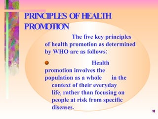 PRINCIPLES OF HEALTH PROMOTION The five key principles of health promotion as determined by WHO are as follows: Health promotion involves the  population as a whole  in the  context of their everyday  life, rather than focusing on  people at risk from specific  diseases. 