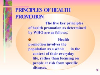 PRINCIPLES OF HEALTH PROMOTION The five key principles of health promotion as determined by WHO are as follows: Health promotion involves the  population as a whole  in the  context of their everyday  life, rather than focusing on  people at risk from specific  diseases. 