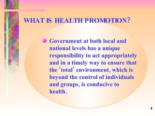 WHAT IS HEALTH PROMOTION? Government at both local and  national levels has a unique responsibility to act appropriately  and in a timely way to ensure that  the ‘total’ environment, which is beyond the control of individuals  and groups, is conducive to  health. 