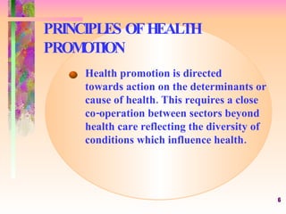 PRINCIPLES OF HEALTH PROMOTION Health promotion is directed  towards action on the determinants or cause of health. This requires a close co-operation between sectors beyond health care reflecting the diversity of conditions which influence health. 