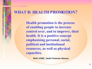 WHAT IS HEALTH PROMOTION? Health promotion is the process  of enabling people to increase control over, and to improve, their health. It is a positive concept emphasising personal, social, political and institutional resources, as well as physical capacities. WHO (1990), Health Promotion Glossary 