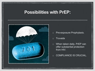 Possibilities with PrEP:
Pre-exposure Prophylaxis.
Truvada
When taken daily, PrEP can
offer substantial protection
from HIV.
COMPLIANCE IS CRUCIAL.
 