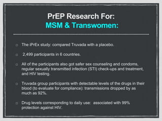 PrEP Research For:
MSM & Transwomen:
The iPrEx study: compared Truvada with a placebo.
2,499 participants in 6 countries.
All of the participants also got safer sex counseling and condoms,
regular sexually transmitted infection (STI) check-ups and treatment,
and HIV testing.
Truvada group participants with detectable levels of the drugs in their
blood (to evaluate for compliance): transmissions dropped by as
much as 92%.
Drug levels corresponding to daily use: associated with 99%
protection against HIV.
 