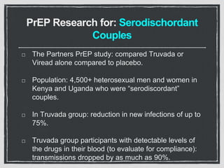PrEP Research for: Serodischordant
Couples
The Partners PrEP study: compared Truvada or
Viread alone compared to placebo.
Population: 4,500+ heterosexual men and women in
Kenya and Uganda who were “serodiscordant”
couples.
In Truvada group: reduction in new infections of up to
75%.
Truvada group participants with detectable levels of
the drugs in their blood (to evaluate for compliance):
transmissions dropped by as much as 90%.
 