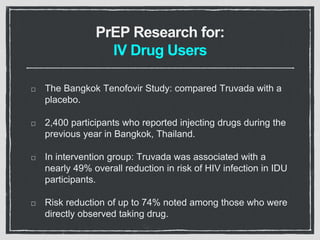 PrEP Research for:
IV Drug Users
The Bangkok Tenofovir Study: compared Truvada with a
placebo.
2,400 participants who reported injecting drugs during the
previous year in Bangkok, Thailand.
In intervention group: Truvada was associated with a
nearly 49% overall reduction in risk of HIV infection in IDU
participants.
Risk reduction of up to 74% noted among those who were
directly observed taking drug.
 