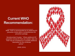 Current WHO
Recommendation:
MSM: “PrEP is recommended as an additional HIV
prevention choice within a comprehensive HIV
prevention package.
Serodiscordant Couples: “ Where additional HIV
prevention choices for them are needed, daily oral
PrEP may be considered as a possible additional
intervention for the uninfected
partner” .
(WHO, 2014)
 