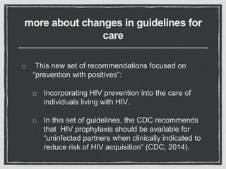 more about changes in guidelines for
care
This new set of recommendations focused on
“prevention with positives”:
Incorporating HIV prevention into the care of
individuals living with HIV.
In this set of guidelines, the CDC recommends
that HIV prophylaxis should be available for
“uninfected partners when clinically indicated to
reduce risk of HIV acquisition” (CDC, 2014).
 