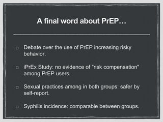 A final word about PrEP…
Debate over the use of PrEP increasing risky
behavior.
iPrEx Study: no evidence of "risk compensation"
among PrEP users.
Sexual practices among in both groups: safer by
self-report.
Syphilis incidence: comparable between groups.
 