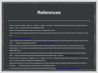References
Baeten, J. M., Donnell, D., Ndase, P., Mugo, N. R., Campbell, J. D., Wangisi, J., et al. (2012). Antiretroviral prophylaxis for HIV prevention in heterosexual men and
women. N Engl J Med, 367(5), 399-410. doi:10.1056/NEJMoa1108524
Baltimore City HIV/AIDS Epidemiological Profile. (2012, December 31). Retrieved April 11, 2015.
Centers for Disease Control. High-Impact HIV Prevention: CDC's Approach to Reducing HIV Infections in the United States. (2013, April 17). Retrieved April 11, 2015,
from
http://www.cdc.gov/hiv/policies/hip.html
Centers for Disease Control. Recommendations for HIV prevention with adults and adolescents with HIV in the United States, 2014 : Summary for clinical providers.
(2014, December 14). Retrieved April 6, 2015, from http://stacks.cdc.gov/view/cdc/26063
Fleming P, Ward JW, Janssen RS, De Cock JM. Guidelines for National Human Immunodeficiency Virus Case Surveillance, Including Monitoring for Human
Immunodeficiency Virus Infection and Acquired Immunodeficiency Syndrome: National Health Interview Survey, 1999. National Center for Health Statistics.
MMWR 48(RR13). 1999.
Forsyth, A. (Director) (2011, November 10). Achieving the HIV Testing Goals of the National HIV/AIDS Strategy: An Update from DHHS. DHHS Office of HIV/AIDS
Policy. Lecture conducted from U.S. Department of Health and Human Services. Retrieved April 2, 2015, from: http://www.theaidsinstitute.org
Grant, R. M., Lama, J. R., Anderson, P. L., McMahan, V., Liu, A. Y., Vargas, L., et al. (2010). Preexposure chemoprophylaxis for HIV prevention in men who have sex
with men. N Engl J Med, 363(27), 2587-2599. doi:10.1056/NEJMoa1011205
Kachit Choopanya, Martin, M. V. (2013). Antiretroviral prophylaxis for HIV infection in injecting drug users in Bangkok, Thailand (the Bangkok Tenofovir Study): a
randomised, double-blind, placebo-controlled phase 3 trial. Lancet, 381(9883), 2083-2090.
U.S. Census Bureau. (2014). State and County Quick Facts: Baltimore, Maryland. Retrieved from http://quickfacts.census.gov/qfd/states/24/24510.html
 