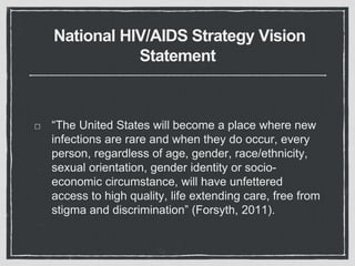 National HIV/AIDS Strategy Vision
Statement
“The United States will become a place where new
infections are rare and when they do occur, every
person, regardless of age, gender, race/ethnicity,
sexual orientation, gender identity or socio-
economic circumstance, will have unfettered
access to high quality, life extending care, free from
stigma and discrimination” (Forsyth, 2011).
 