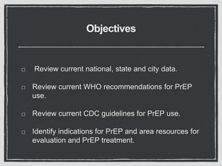 Objectives
Review current national, state and city data.
Review current WHO recommendations for PrEP
use.
Review current CDC guidelines for PrEP use.
Identify indications for PrEP and area resources for
evaluation and PrEP treatment.
 