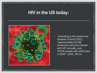 HIV in the US today:
According to the Centers for
Disease Control (CDC),
“approximately 50,000
Americans become infected
with HIV annually, and
16,000 people with AIDS died
in 2008.” (CDC, 2013).
 