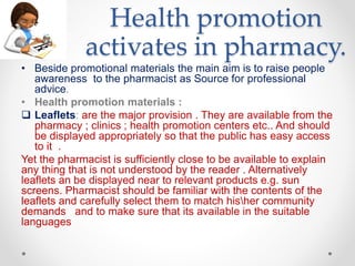 Health promotion
activates in pharmacy.
• Beside promotional materials the main aim is to raise people
awareness to the pharmacist as Source for professional
advice.
• Health promotion materials :
 Leaflets: are the major provision . They are available from the
pharmacy ; clinics ; health promotion centers etc.. And should
be displayed appropriately so that the public has easy access
to it .
Yet the pharmacist is sufficiently close to be available to explain
any thing that is not understood by the reader . Alternatively
leaflets an be displayed near to relevant products e.g. sun
screens. Pharmacist should be familiar with the contents of the
leaflets and carefully select them to match hisher community
demands and to make sure that its available in the suitable
languages
 