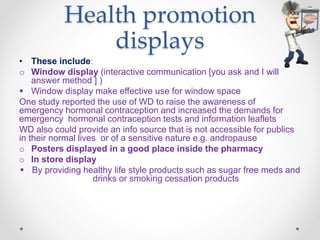 Health promotion
displays
• These include:
o Window display (interactive communication [you ask and I will
answer method ] )
 Window display make effective use for window space
One study reported the use of WD to raise the awareness of
emergency hormonal contraception and increased the demands for
emergency hormonal contraception tests and information leaflets
WD also could provide an info source that is not accessible for publics
in their normal lives or of a sensitive nature e.g. andropause
o Posters displayed in a good place inside the pharmacy
o In store display
 By providing healthy life style products such as sugar free meds and
drinks or smoking cessation products
 