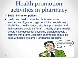 Health promotion
activities in pharmacy
• Social inclusion policy :
 Health and health promotion is for every one ,
irrespective of gender , age , ethnicity , social class ,
disabilities , health status , etc. thus pharmacies and
their services should be for all . Ideally all pharmacist
should have access for physically disabled people ,
mothers with prams , similarly pharmacies should be
fitted with (loop systems ) for hearing problems
 