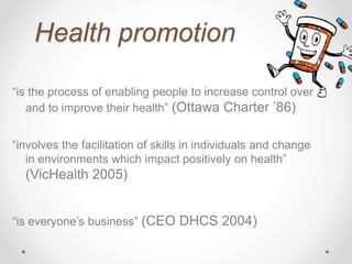 Health promotion
“is the process of enabling people to increase control over
and to improve their health” (Ottawa Charter ’86)
“involves the facilitation of skills in individuals and change
in environments which impact positively on health”
(VicHealth 2005)
“is everyone’s business” (CEO DHCS 2004)
 