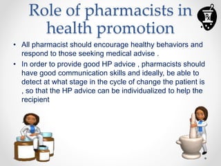 Role of pharmacists in
health promotion
• All pharmacist should encourage healthy behaviors and
respond to those seeking medical advise .
• In order to provide good HP advice , pharmacists should
have good communication skills and ideally, be able to
detect at what stage in the cycle of change the patient is
, so that the HP advice can be individualized to help the
recipient
 