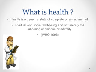 What is health ?
• Health is a dynamic state of complete physical, mental,
• spiritual and social well-being and not merely the
absence of disease or infirmity
• (WHO 1998)
 