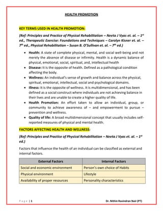 P a g e | 1 Dr. Nithin Ravindran Nair (PT)
HEALTH PROMOTION
KEY TERMS USED IN HEALTH PROMOTION:
(Ref: Principles and Practice of Physical Rehabilitation – Neeta J Vyas et. al. – 1st
ed., Therapeutic Exercise: Foundations and Techniques – Carolyn Kisner et. al. –
7th
ed., Physical Rehabilitation – Susan B. O’Sullivan et. al. – 7th
ed.)
• Health: A state of complete physical, mental, and social well-being and not
merely the absence of disease or infirmity. Health is a dynamic balance of
physical, emotional, social, spiritual, and, intellectual health
• Disease: It is the opposite of health. Defined as a pathological condition
affecting the body.
• Wellness: An individual’s sense of growth and balance across the physical,
spiritual, emotional, intellectual, social and psychological domains.
• Illness: It is the opposite of wellness. It is multidimensional, and has been
defined as a social construct where individuals are not achieving balance in
their lives and are unable to create a higher quality of life.
• Health Promotion: An effort taken to allow an individual, group, or
community to achieve awareness of – and empowerment to pursue –
prevention and wellness.
• Quality of life: A broad multidimensional concept that usually includes self-
reported measures of physical and mental health.
FACTORS AFFECTING HEALTH AND WELLNESS:
(Ref: Principles and Practice of Physical Rehabilitation – Neeta J Vyas et. al. – 1st
ed.)
Factors that influence the health of an individual can be classified as external and
internal factors.
External Factors Internal Factors
Social and economic environment Person’s own choice of Habits
Physical environment Lifestyle
Availability of proper resources Personality characteristics
 