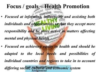 Focus / goals – Health Promotion
• Focused at informing, influencing and assisting both
individuals and organizatoins so that they accept more
responsibility and be more active in matters affecting
mental and physical health
• Focused on achieving equity in health and should be
adapted to the local needs and possibilities of
individual countries and regions to take in to account
differing social, cultural and economic system
 