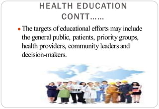 HEALTH EDUCATION
CONTT……
●The targets of educational efforts may include
the general public, patients, prioritygroups,
health providers, communityleaders and
decision-makers.
 