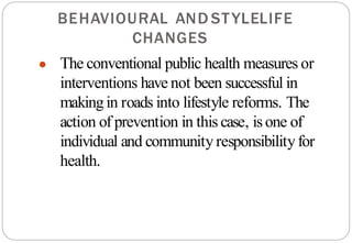 LIFE
STYLE
AND
BEHAVIOURAL
CHANGES
● The conventional public health measures or
interventions have not been successful in
makingin roads into lifestyle reforms. The
action of prevention in this case, isone of
individual and communityresponsibilityfor
health.
 