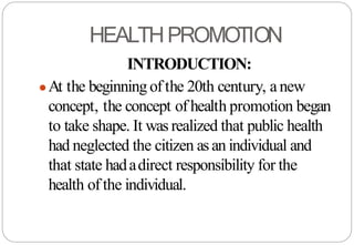 HEALTHPROMOTION
INTRODUCTION:
●At the beginningof the 20th century, anew
concept, the concept of health promotion began
to take shape. It was realized that public health
had neglected the citizen asan individual and
that state hadadirect responsibility for the
health of the individual.
 