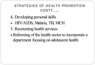 STRATEGIES OF HEALTH PROMOTION
CONTT……
4. Developingpersonal skills
● HIV/AIDS, Malaria, TB, MCH
5. Reorienting health services
●Reforming of the health sector to incorporate a
department focusing on adolescent health
 