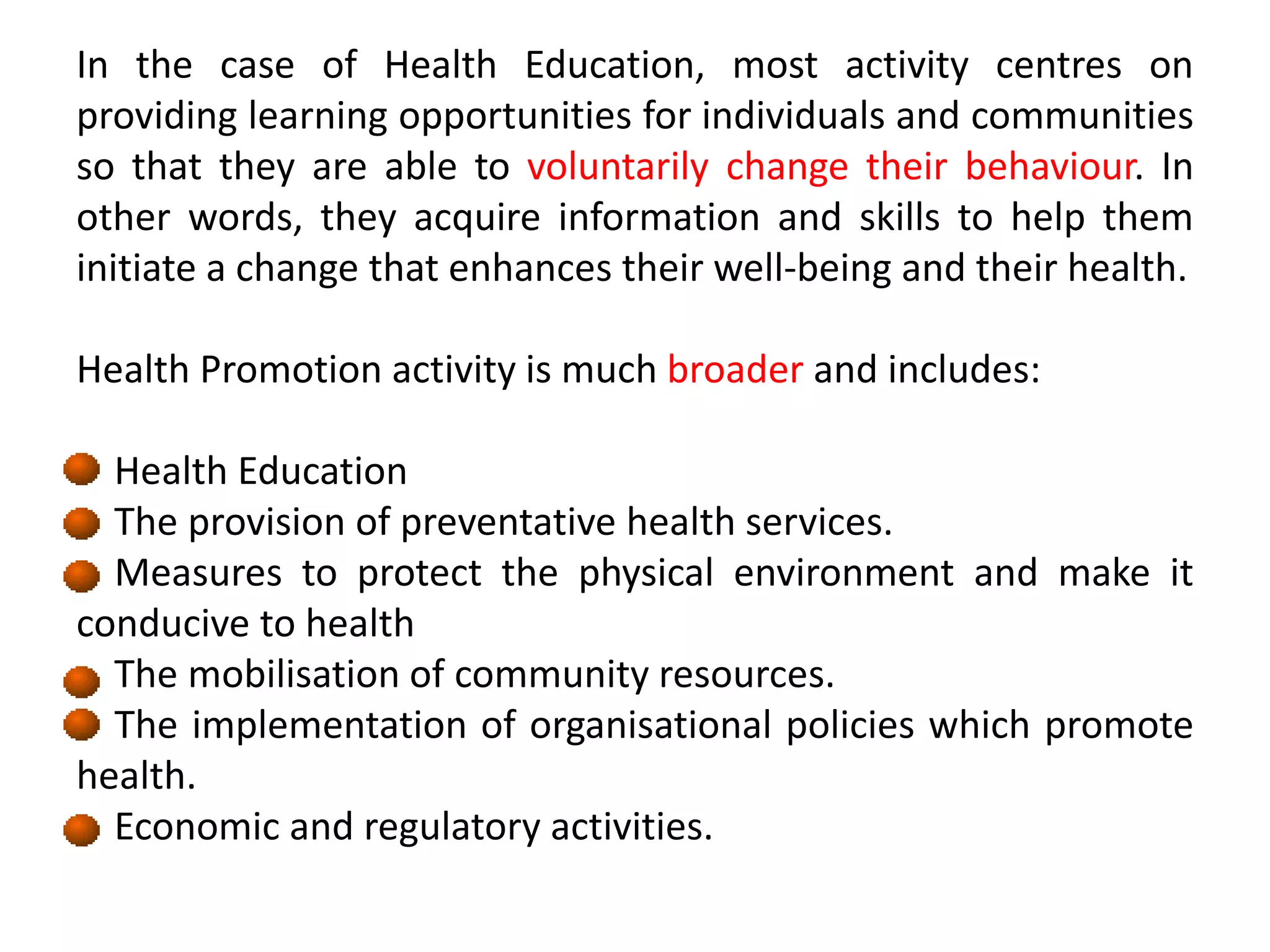 In the case of Health Education, most activity centres on
providing learning opportunities for individuals and communities
so that they are able to voluntarily change their behaviour. In
other words, they acquire information and skills to help them
initiate a change that enhances their well-being and their health.
Health Promotion activity is much broader and includes:
Health Education
The provision of preventative health services.
Measures to protect the physical environment and make it
conducive to health
The mobilisation of community resources.
The implementation of organisational policies which promote
health.
Economic and regulatory activities.
 