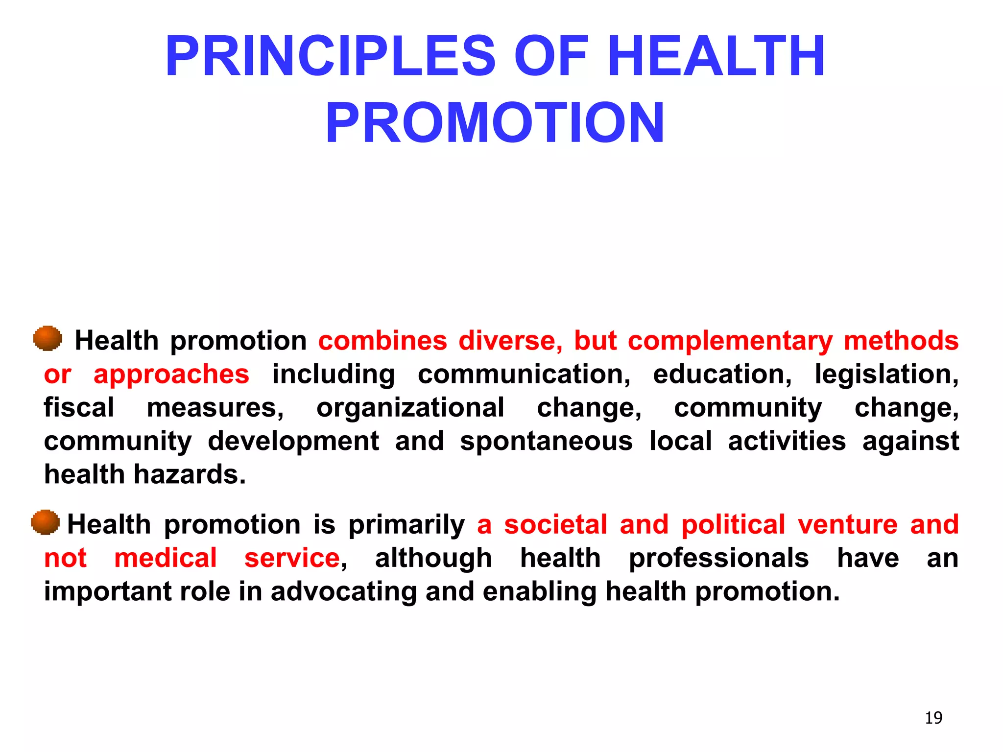 19
Health promotion combines diverse, but complementary methods
or approaches including communication, education, legislation,
fiscal measures, organizational change, community change,
community development and spontaneous local activities against
health hazards.
Health promotion is primarily a societal and political venture and
not medical service, although health professionals have an
important role in advocating and enabling health promotion.
PRINCIPLES OF HEALTH
PROMOTION
 