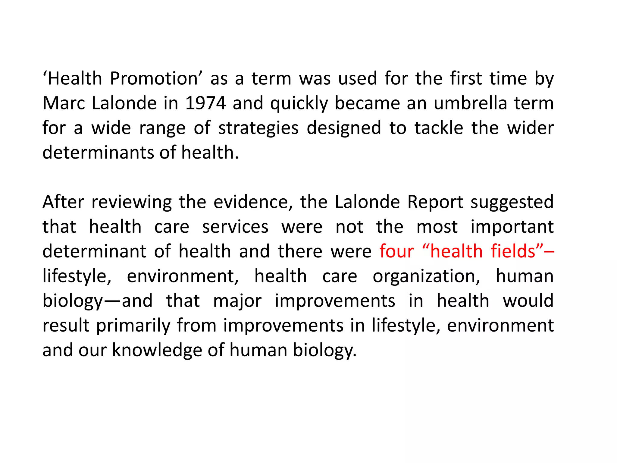 ‘Health Promotion’ as a term was used for the first time by
Marc Lalonde in 1974 and quickly became an umbrella term
for a wide range of strategies designed to tackle the wider
determinants of health.
After reviewing the evidence, the Lalonde Report suggested
that health care services were not the most important
determinant of health and there were four “health fields”–
lifestyle, environment, health care organization, human
biology—and that major improvements in health would
result primarily from improvements in lifestyle, environment
and our knowledge of human biology.
 