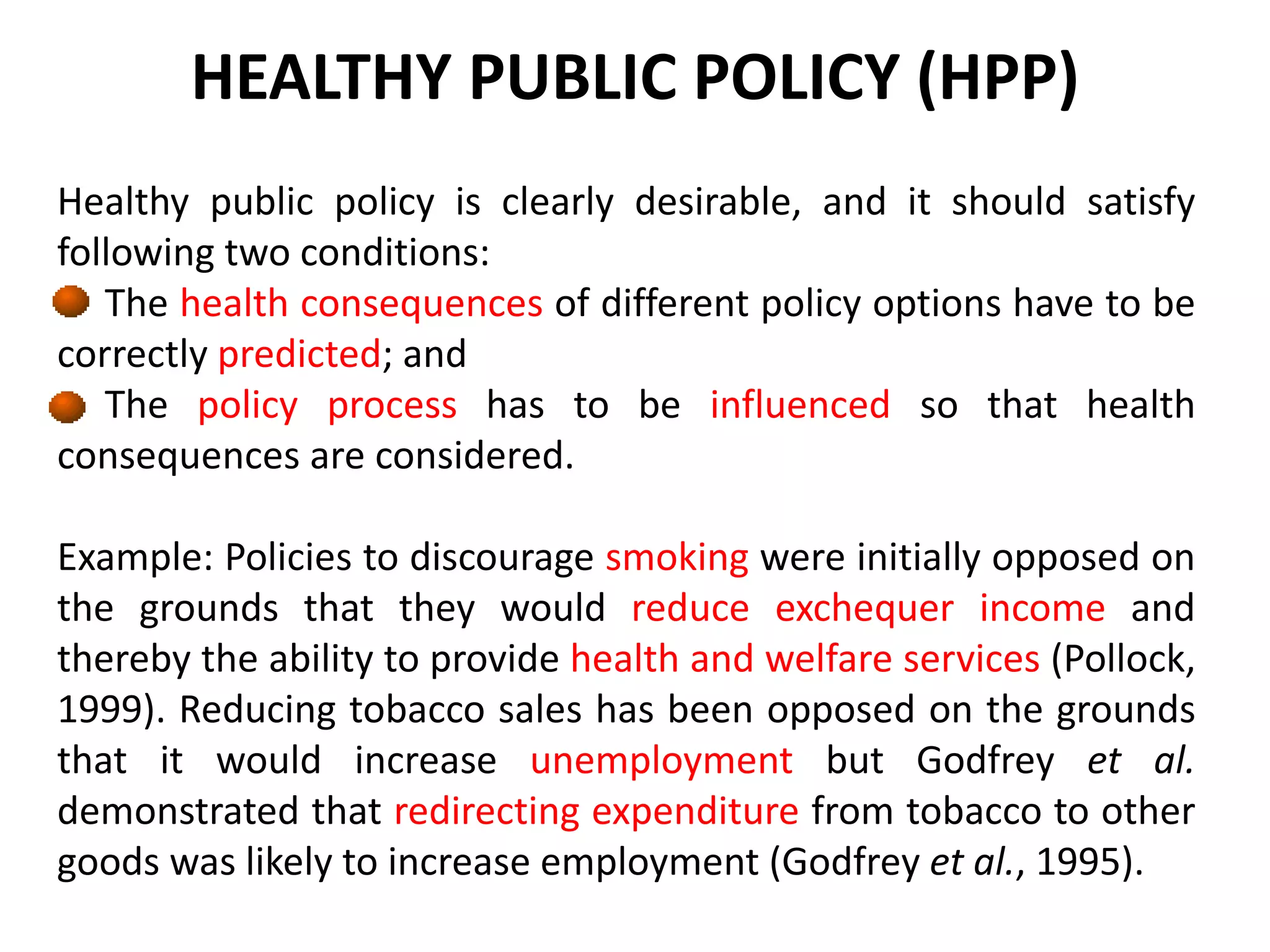 HEALTHY PUBLIC POLICY (HPP)
Healthy public policy is clearly desirable, and it should satisfy
following two conditions:
The health consequences of different policy options have to be
correctly predicted; and
The policy process has to be influenced so that health
consequences are considered.
Example: Policies to discourage smoking were initially opposed on
the grounds that they would reduce exchequer income and
thereby the ability to provide health and welfare services (Pollock,
1999). Reducing tobacco sales has been opposed on the grounds
that it would increase unemployment but Godfrey et al.
demonstrated that redirecting expenditure from tobacco to other
goods was likely to increase employment (Godfrey et al., 1995).
 