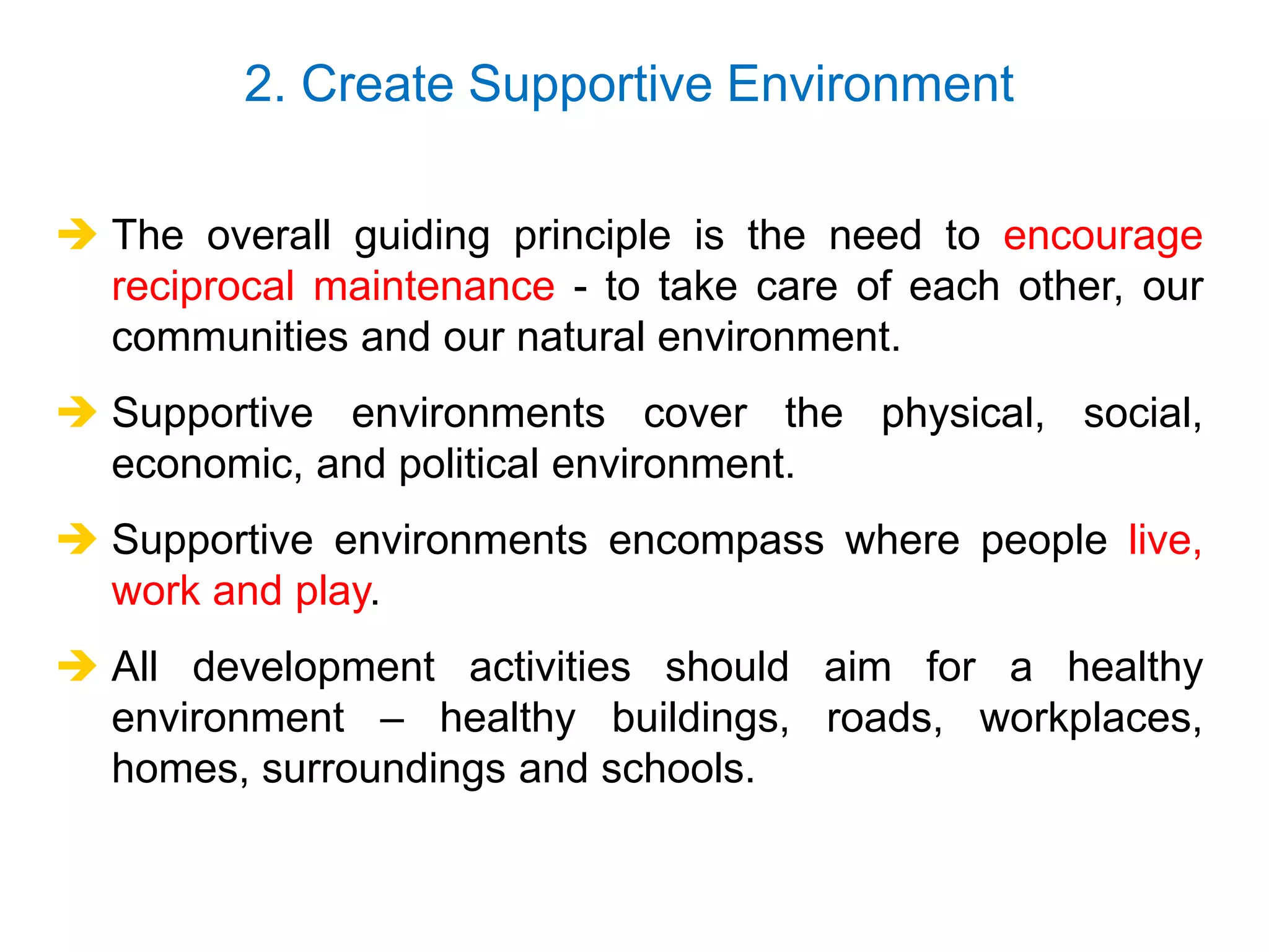  The overall guiding principle is the need to encourage
reciprocal maintenance - to take care of each other, our
communities and our natural environment.
 Supportive environments cover the physical, social,
economic, and political environment.
 Supportive environments encompass where people live,
work and play.
 All development activities should aim for a healthy
environment – healthy buildings, roads, workplaces,
homes, surroundings and schools.
2. Create Supportive Environment
 