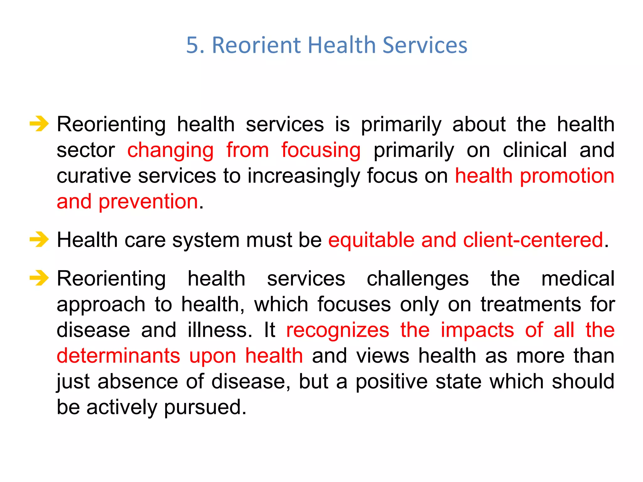  Reorienting health services is primarily about the health
sector changing from focusing primarily on clinical and
curative services to increasingly focus on health promotion
and prevention.
 Health care system must be equitable and client-centered.
 Reorienting health services challenges the medical
approach to health, which focuses only on treatments for
disease and illness. It recognizes the impacts of all the
determinants upon health and views health as more than
just absence of disease, but a positive state which should
be actively pursued.
5. Reorient Health Services
 