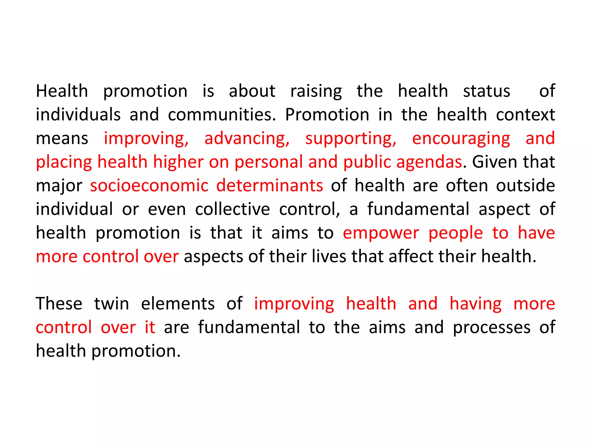 Health promotion is about raising the health status of
individuals and communities. Promotion in the health context
means improving, advancing, supporting, encouraging and
placing health higher on personal and public agendas. Given that
major socioeconomic determinants of health are often outside
individual or even collective control, a fundamental aspect of
health promotion is that it aims to empower people to have
more control over aspects of their lives that affect their health.
These twin elements of improving health and having more
control over it are fundamental to the aims and processes of
health promotion.
 