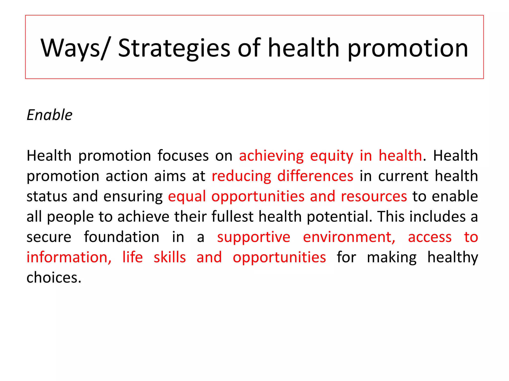 Ways/ Strategies of health promotion
Enable
Health promotion focuses on achieving equity in health. Health
promotion action aims at reducing differences in current health
status and ensuring equal opportunities and resources to enable
all people to achieve their fullest health potential. This includes a
secure foundation in a supportive environment, access to
information, life skills and opportunities for making healthy
choices.
 