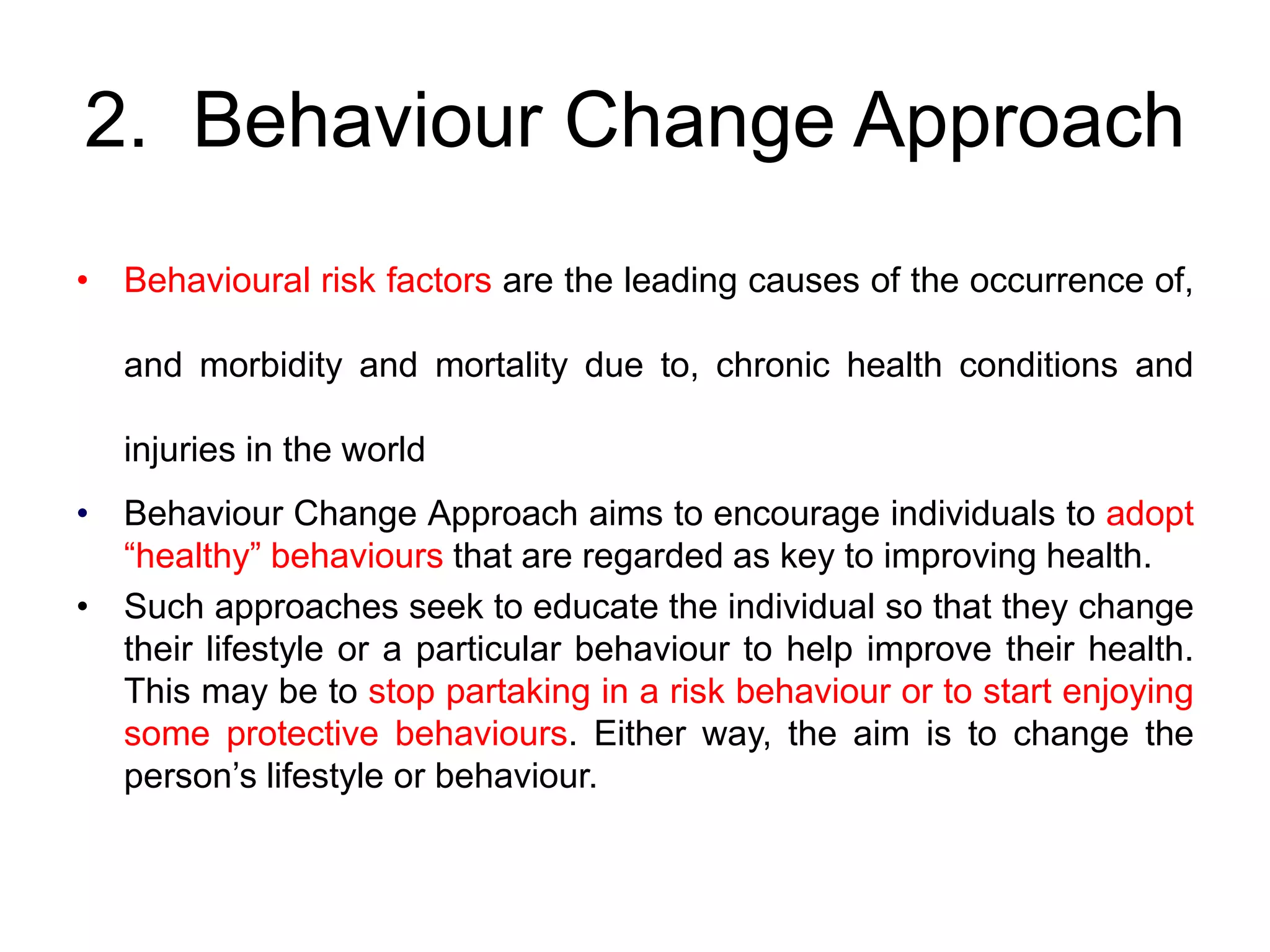 2. Behaviour Change Approach
• Behavioural risk factors are the leading causes of the occurrence of,
and morbidity and mortality due to, chronic health conditions and
injuries in the world
• Behaviour Change Approach aims to encourage individuals to adopt
“healthy” behaviours that are regarded as key to improving health.
• Such approaches seek to educate the individual so that they change
their lifestyle or a particular behaviour to help improve their health.
This may be to stop partaking in a risk behaviour or to start enjoying
some protective behaviours. Either way, the aim is to change the
person’s lifestyle or behaviour.
 
