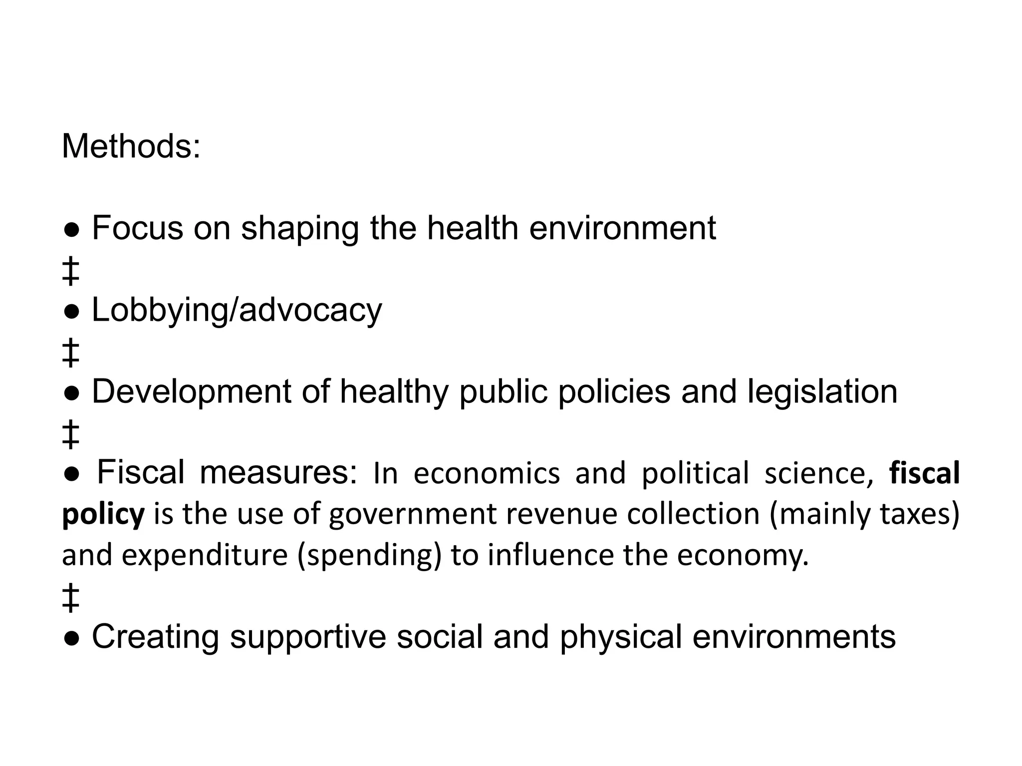 Methods:
● Focus on shaping the health environment
‡
● Lobbying/advocacy
‡
● Development of healthy public policies and legislation
‡
● Fiscal measures: In economics and political science, fiscal
policy is the use of government revenue collection (mainly taxes)
and expenditure (spending) to influence the economy.
‡
● Creating supportive social and physical environments
 