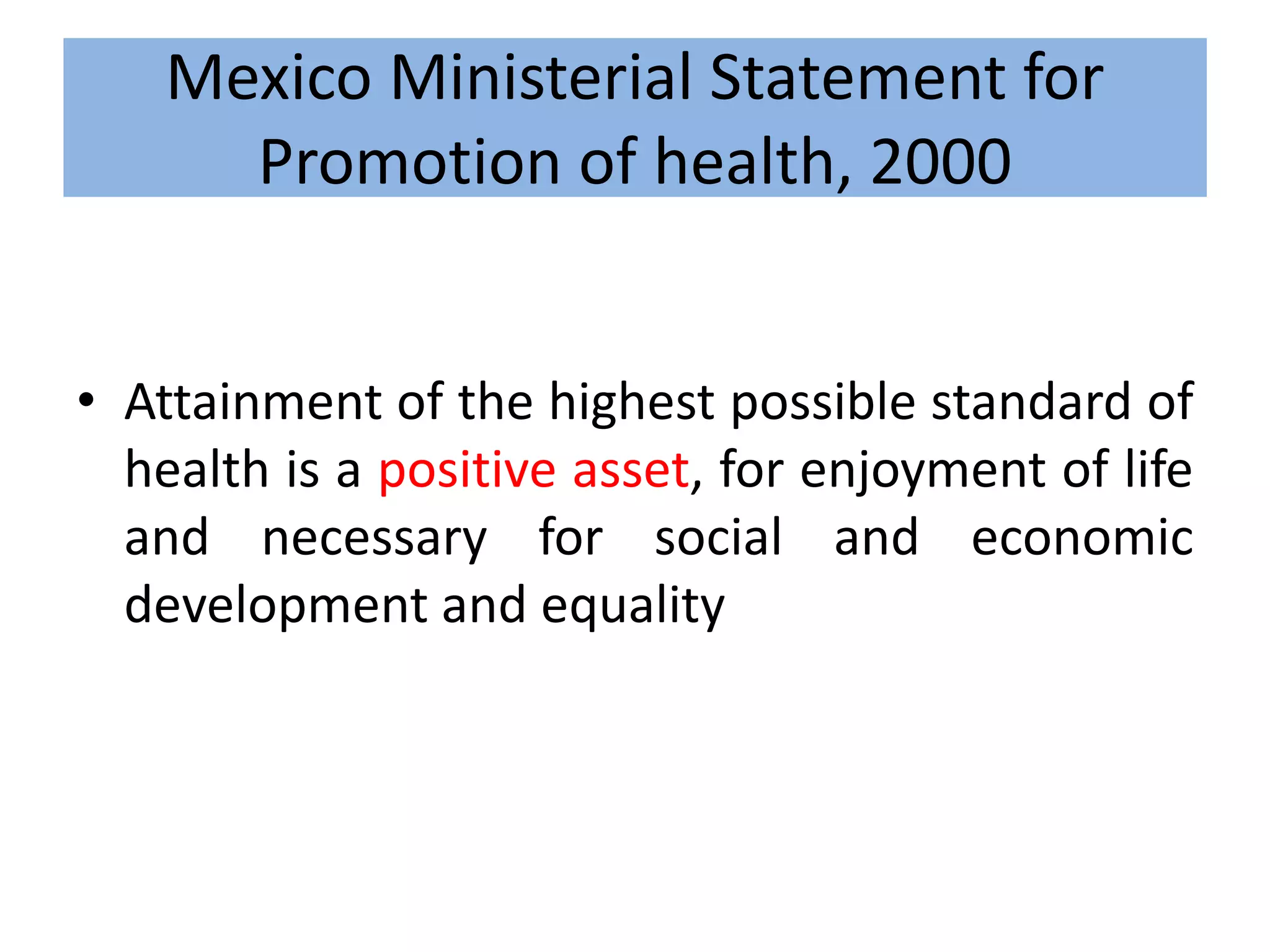 Mexico Ministerial Statement for
Promotion of health, 2000
• Attainment of the highest possible standard of
health is a positive asset, for enjoyment of life
and necessary for social and economic
development and equality
 